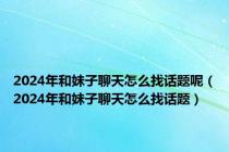 2024年和妹子聊天怎么找话题呢（2024年和妹子聊天怎么找话题）