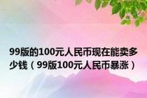 99版的100元人民币现在能卖多少钱（99版100元人民币暴涨）