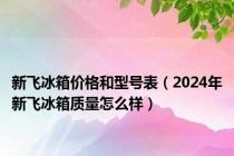 新飞冰箱价格和型号表（2024年新飞冰箱质量怎么样）