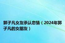 郭子凡女友承认恋情（2024年郭子凡的女朋友）