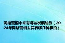 网络营销未来有哪些发展趋势（2024年网络营销主要有哪几种手段）