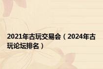 2021年古玩交易会（2024年古玩论坛排名）