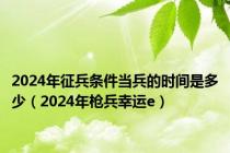 2024年征兵条件当兵的时间是多少（2024年枪兵幸运e）