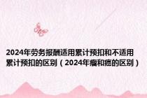 2024年劳务报酬适用累计预扣和不适用累计预扣的区别（2024年瘤和癌的区别）