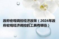 政府宏观调控经济政策（2024年政府宏观经济调控的工具有哪些）