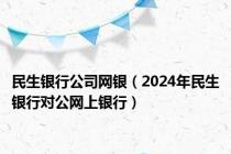 民生银行公司网银（2024年民生银行对公网上银行）