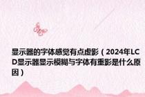 显示器的字体感觉有点虚影（2024年LCD显示器显示模糊与字体有重影是什么原因）