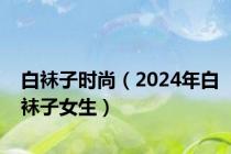 白袜子时尚（2024年白袜子女生）