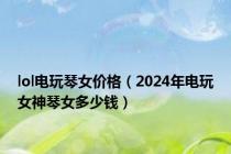 lol电玩琴女价格（2024年电玩女神琴女多少钱）