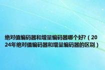 绝对值编码器和增量编码器哪个好?（2024年绝对值编码器和增量编码器的区别）