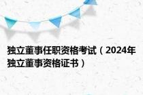 独立董事任职资格考试（2024年独立董事资格证书）