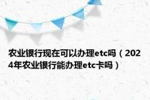 农业银行现在可以办理etc吗（2024年农业银行能办理etc卡吗）