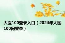 大医100登录入口（2024年大医100网登录）