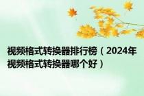 视频格式转换器排行榜（2024年视频格式转换器哪个好）