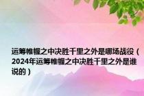 运筹帷幄之中决胜千里之外是哪场战役（2024年运筹帷幄之中决胜千里之外是谁说的）