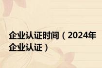 企业认证时间（2024年企业认证）