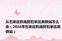 从石家庄机场到石家庄高铁站怎么走（2024年石家庄机场到石家庄高铁站）