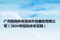 广州招商快车营销外包服务有限公司（2024年招商快车官网）