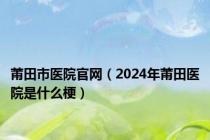 莆田市医院官网（2024年莆田医院是什么梗）