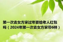 第一次去女方家过年要给老人红包吗（2024年第一次去女方家带6样）