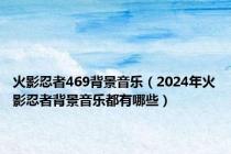 火影忍者469背景音乐（2024年火影忍者背景音乐都有哪些）