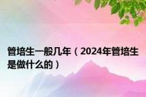 管培生一般几年（2024年管培生是做什么的）