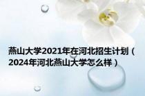 燕山大学2021年在河北招生计划（2024年河北燕山大学怎么样）