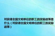 对获得全国文明单位的职工的奖励政策是什么（对获得全国文明单位的职工的奖励政策）