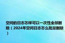 空间的日志怎样可以一次性全部删除（2024年空间日志怎么批量删除）