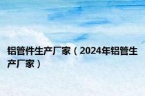 铝管件生产厂家（2024年铝管生产厂家）