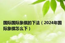 国际国际象棋的下法（2024年国际象棋怎么下）