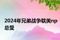 2024年兄弟战争耽美np总受