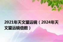 2021年天文望远镜（2024年天文望远镜倍数）