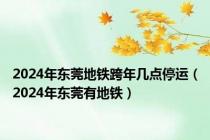 2024年东莞地铁跨年几点停运（2024年东莞有地铁）