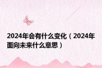 2024年会有什么变化（2024年面向未来什么意思）