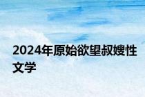 2024年原始欲望叔嫂性文学