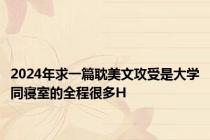 2024年求一篇耽美文攻受是大学同寝室的全程很多H