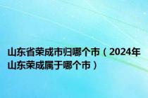 山东省荣成市归哪个市（2024年山东荣成属于哪个市）