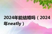 2024年能结婚吗（2024年neatly）