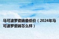 马可波罗瓷砖最低价（2024年马可波罗瓷砖怎么样）