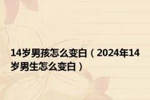 14岁男孩怎么变白（2024年14岁男生怎么变白）