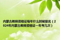 内蒙古教师资格证每年什么时候报名（2024年内蒙古教师资格证一年考几次）