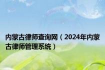 内蒙古律师查询网（2024年内蒙古律师管理系统）