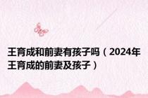 王育成和前妻有孩子吗（2024年王育成的前妻及孩子）