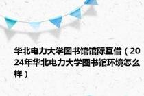 华北电力大学图书馆馆际互借（2024年华北电力大学图书馆环境怎么样）