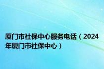 厦门市社保中心服务电话（2024年厦门市社保中心）