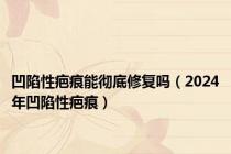 凹陷性疤痕能彻底修复吗（2024年凹陷性疤痕）