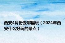 西安4月份去哪里玩（2024年西安什么好玩的景点）