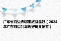 广东省海边去哪里旅游最好（2024年广东哪里的海边好玩又便宜）