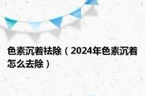 色素沉着祛除（2024年色素沉着怎么去除）